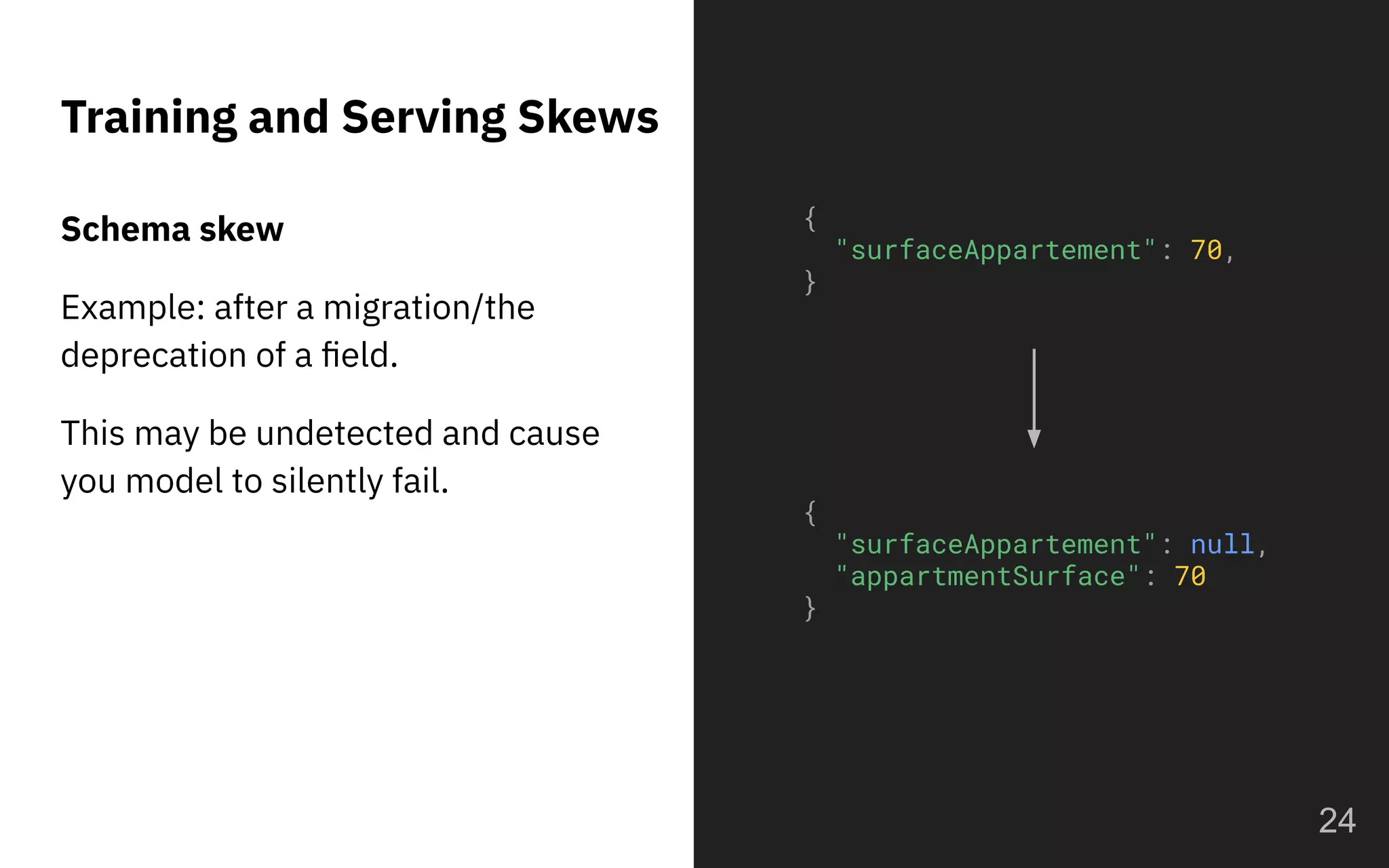 Training and Serving Skews
Schema skew
Example: after a migration/the
deprecation of a ﬁeld.
This may be undetected and cause
you model to silently fail.
24
{
"surfaceAppartement": 70,
}
{
"surfaceAppartement": null,
"appartmentSurface": 70
}
 