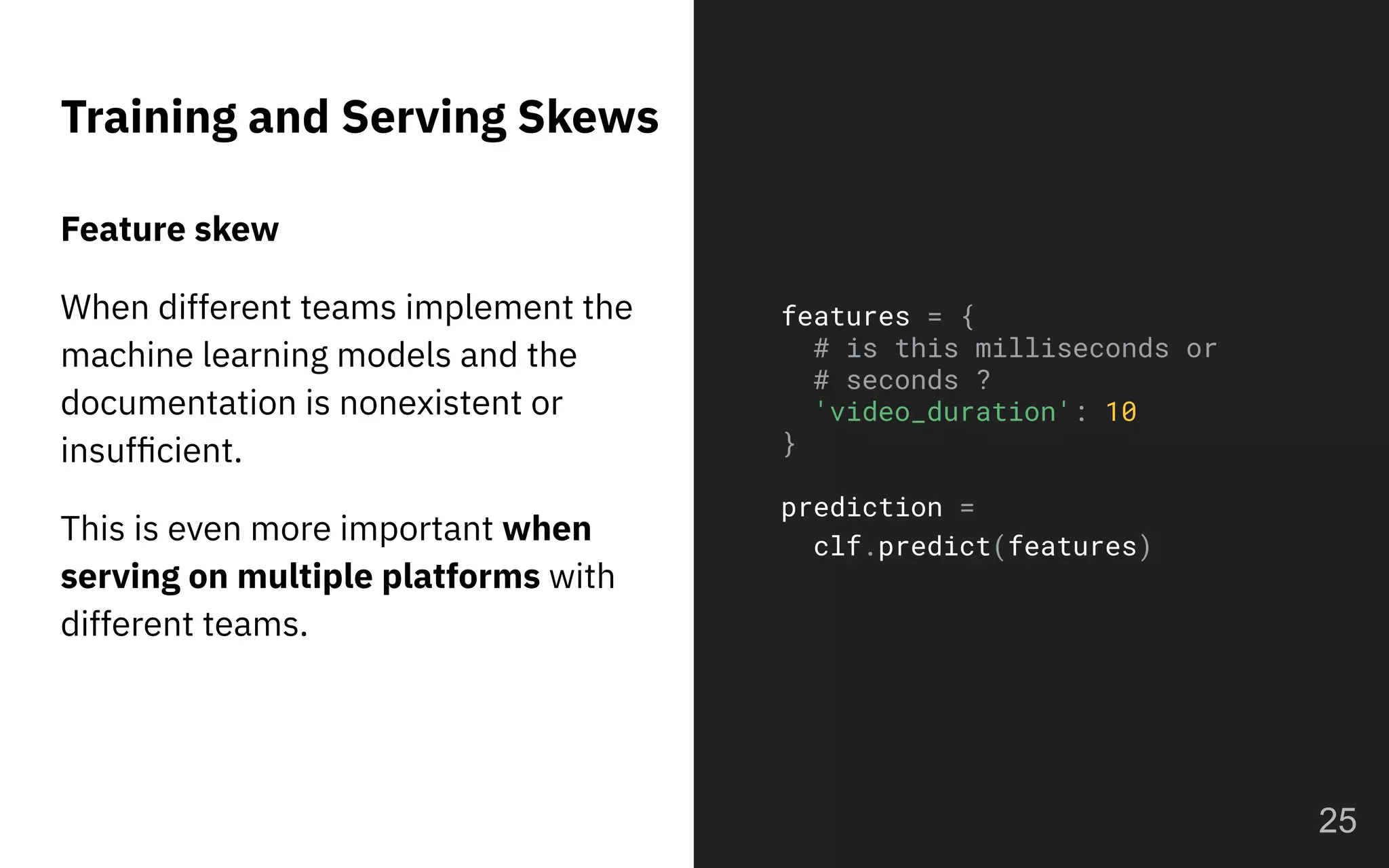 Training and Serving Skews
25
features = {
# is this milliseconds or
# seconds ?
'video_duration': 10
}
prediction =
clf.predict(features)
Feature skew
When different teams implement the
machine learning models and the
documentation is nonexistent or
insufﬁcient.
This is even more important when
serving on multiple platforms with
different teams.
 