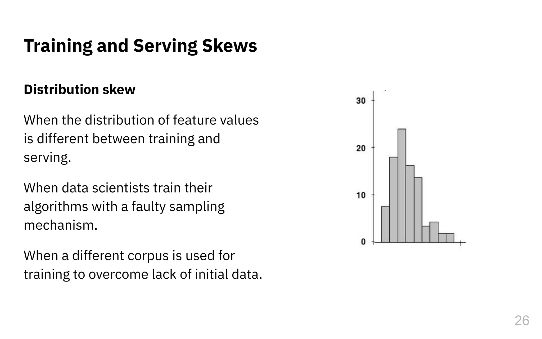 Distribution skew
When the distribution of feature values
is different between training and
serving.
When data scientists train their
algorithms with a faulty sampling
mechanism.
When a different corpus is used for
training to overcome lack of initial data.
Training and Serving Skews
26
 