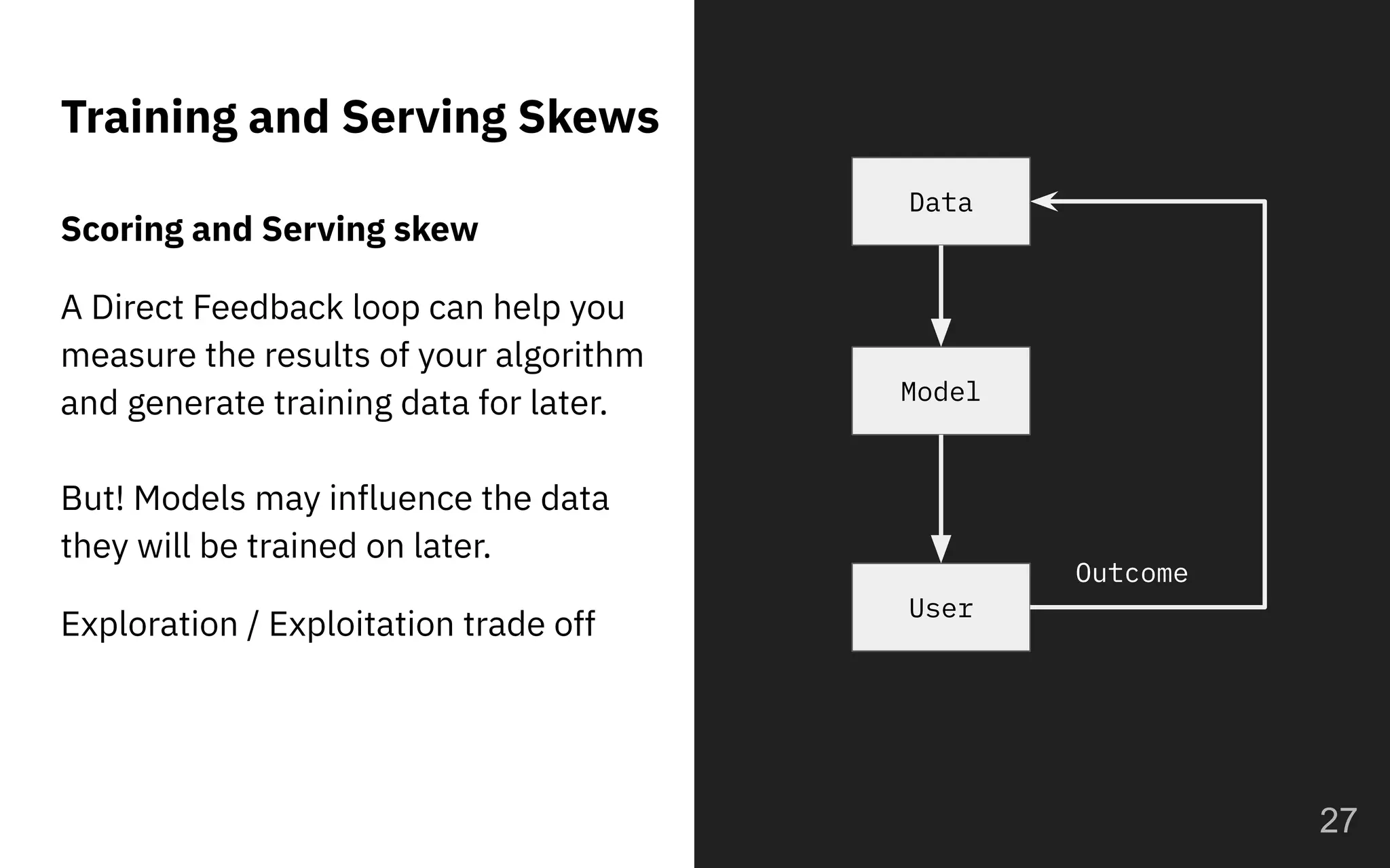 Training and Serving Skews
27
Model
User
Data
Outcome
Scoring and Serving skew
A Direct Feedback loop can help you
measure the results of your algorithm
and generate training data for later.
But! Models may influence the data
they will be trained on later.
Exploration / Exploitation trade off
 
