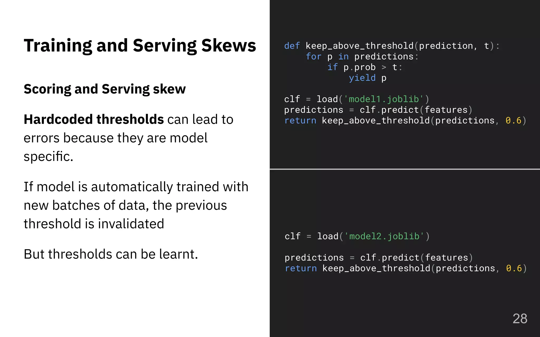 Training and Serving Skews
28
Scoring and Serving skew
Hardcoded thresholds can lead to
errors because they are model
speciﬁc.
If model is automatically trained with
new batches of data, the previous
threshold is invalidated
But thresholds can be learnt.
def keep_above_threshold(prediction, t):
for p in predictions:
if p.prob > t:
yield p
clf = load('model1.joblib')
predictions = clf.predict(features)
return keep_above_threshold(predictions, 0.6)
clf = load('model2.joblib')
predictions = clf.predict(features)
return keep_above_threshold(predictions, 0.6)
 