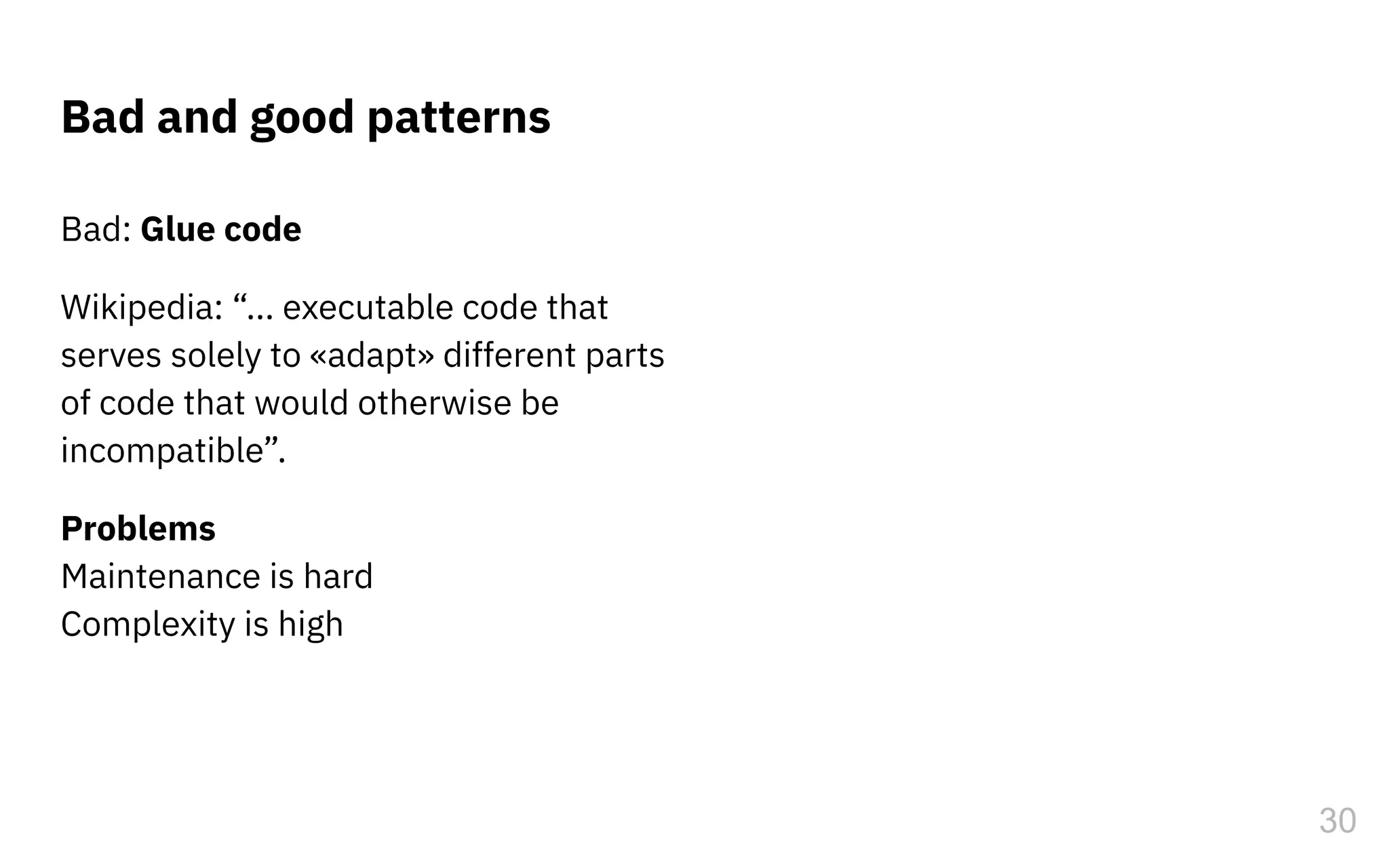 Bad and good patterns
Bad: Glue code
Wikipedia: “... executable code that
serves solely to «adapt» different parts
of code that would otherwise be
incompatible”.
Problems
Maintenance is hard
Complexity is high
30
 