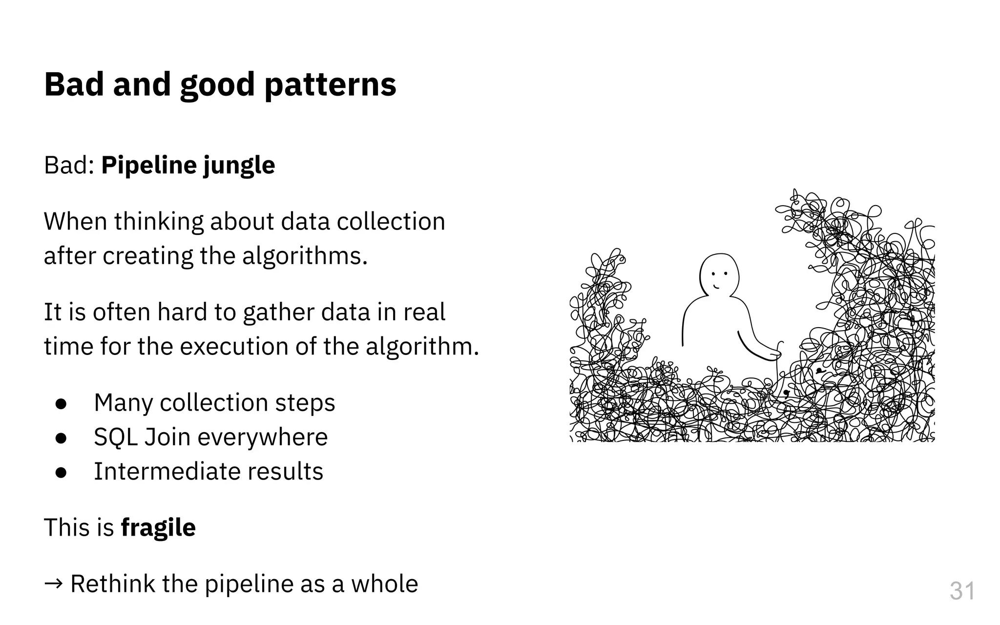 Bad: Pipeline jungle
When thinking about data collection
after creating the algorithms.
It is often hard to gather data in real
time for the execution of the algorithm.
● Many collection steps
● SQL Join everywhere
● Intermediate results
This is fragile
→ Rethink the pipeline as a whole
Bad and good patterns
31
 