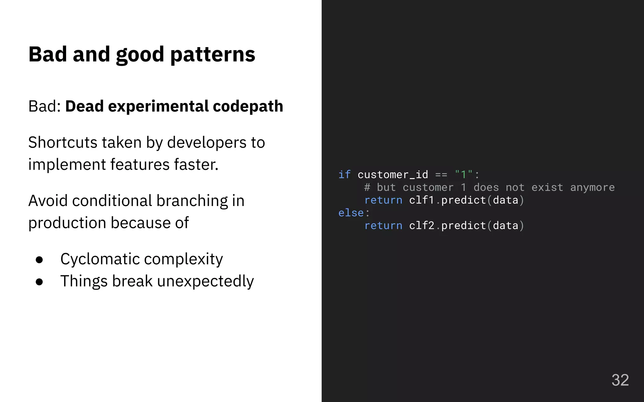 Bad: Dead experimental codepath
Shortcuts taken by developers to
implement features faster.
Avoid conditional branching in
production because of
● Cyclomatic complexity
● Things break unexpectedly
Bad and good patterns
32
if customer_id == "1":
# but customer 1 does not exist anymore
return clf1.predict(data)
else:
return clf2.predict(data)
 