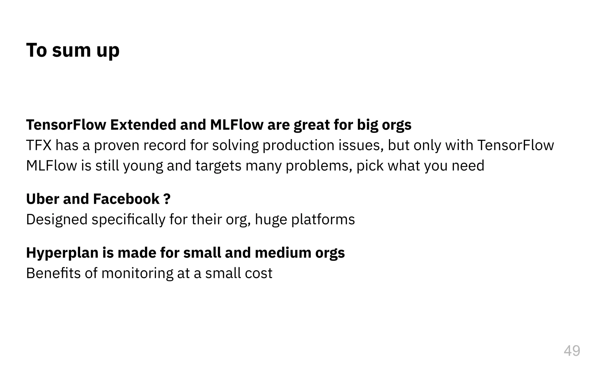 49
To sum up
TensorFlow Extended and MLFlow are great for big orgs
TFX has a proven record for solving production issues, but only with TensorFlow
MLFlow is still young and targets many problems, pick what you need
Uber and Facebook ?
Designed speciﬁcally for their org, huge platforms
Hyperplan is made for small and medium orgs
Beneﬁts of monitoring at a small cost
 