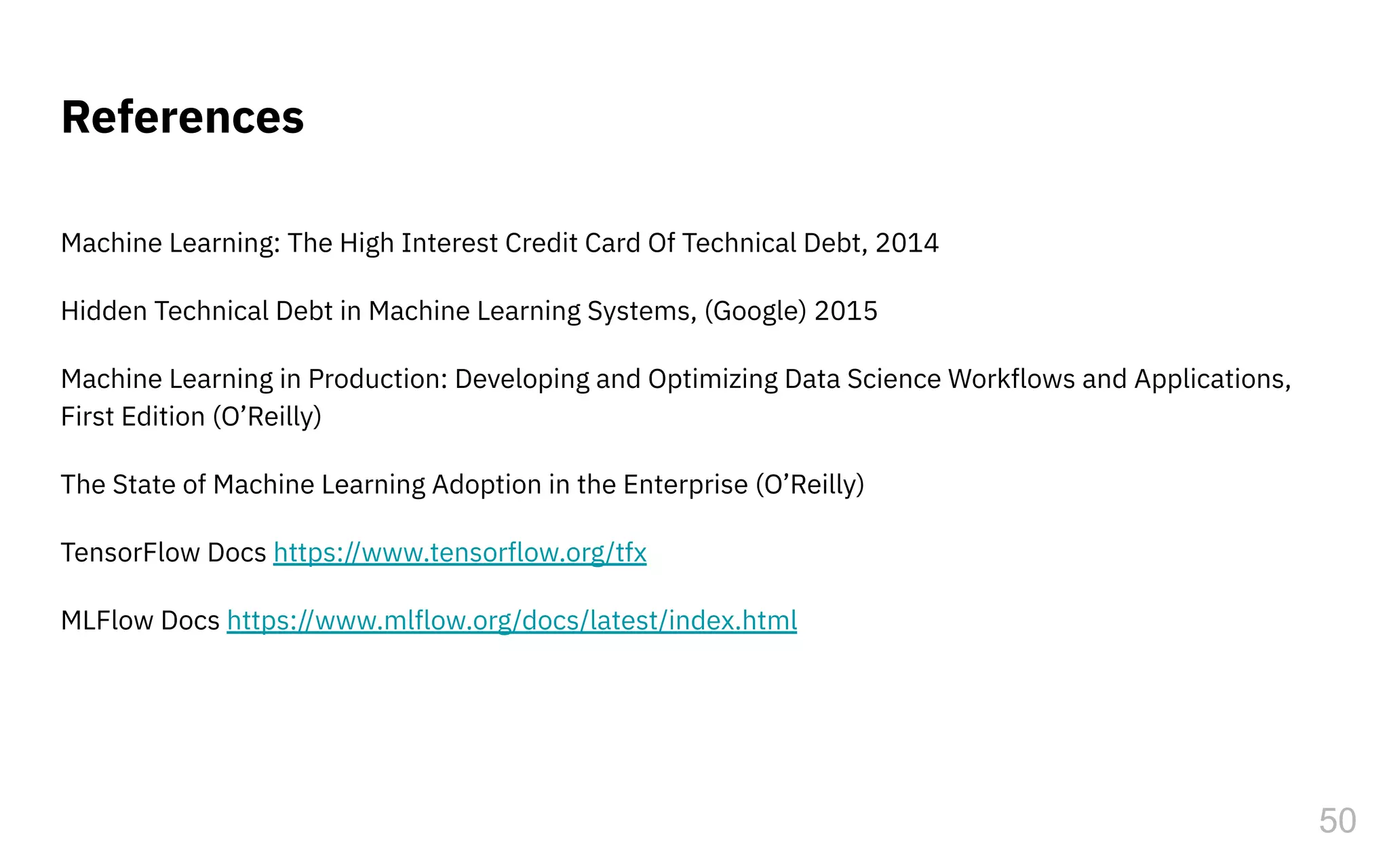 References
Machine Learning: The High Interest Credit Card Of Technical Debt, 2014
Hidden Technical Debt in Machine Learning Systems, (Google) 2015
Machine Learning in Production: Developing and Optimizing Data Science Workflows and Applications,
First Edition (O’Reilly)
The State of Machine Learning Adoption in the Enterprise (O’Reilly)
TensorFlow Docs https://www.tensorflow.org/tfx
MLFlow Docs https://www.mlflow.org/docs/latest/index.html
50
 