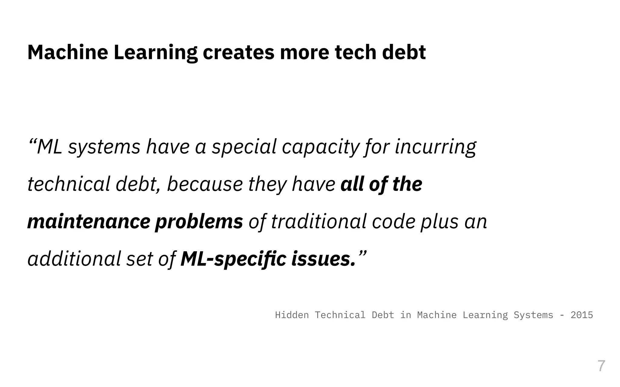 “ML systems have a special capacity for incurring
technical debt, because they have all of the
maintenance problems of traditional code plus an
additional set of ML-speciﬁc issues.”
Machine Learning creates more tech debt
7
Hidden Technical Debt in Machine Learning Systems - 2015
 