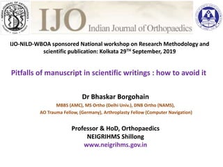 Pitfalls of manuscript in scientific writings : how to avoid it
Dr Bhaskar Borgohain
MBBS (AMC), MS Ortho (Delhi Univ.), DNB Ortho (NAMS),
AO Trauma Fellow, (Germany), Arthroplasty Fellow (Computer Navigation)
Professor & HoD, Orthopaedics
NEIGRIHMS Shillong
www.neigrihms.gov.in
ublishing your dissertatio
Dr Murali Poduval
(Orth) DNB(Orth) PGDM
nt Engineering and Industrial Services
aConsultancy Services
Mumbai
or : Indian Journal of Orthopaedics
IJO-NILD-WBOA sponsored National workshop on Research Methodology and
scientific publication: Kolkata 29TH September, 2019
 