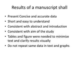 Results of a manuscript shall
• Present Concise and accurate data
• Short and easy to understand
• Consistent with abstract and introduction
• Consistent with aim of the study
• Tables and figure were needed to minimize
text and clarify results visually
• Do not repeat same data in text and graphs
 