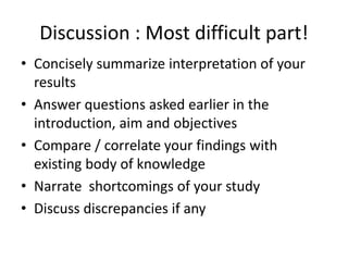 Discussion : Most difficult part!
• Concisely summarize interpretation of your
results
• Answer questions asked earlier in the
introduction, aim and objectives
• Compare / correlate your findings with
existing body of knowledge
• Narrate shortcomings of your study
• Discuss discrepancies if any
 