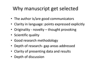 Why manuscript get selected
• The author is/are good communicators
• Clarity in language: points expressed explicitly
• Originality - novelty – thought provoking
• Scientific quality
• Good research methodology
• Depth of research- gap areas addressed
• Clarity of presenting data and results
• Depth of discussion
 