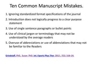Ten Common Manuscript Mistakes.
1. Ignoring standardized format specifications of the journal
2. Introduction does not logically progress to a clear purpose
statement
3. Use of single sentence paragraphs or bullet points
4. Use of clinical jargon or terminology that may not be
understood by the average readers
5. Overuse of abbreviations or use of abbreviations that may not
be familiar to the Readers
Grindstaff, PhD, Susan PhD. Int J Sports Phys Ther. 2012 ; 7(5): 518–24.
 