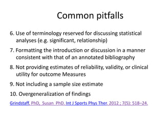 Common pitfalls
6. Use of terminology reserved for discussing statistical
analyses (e.g. significant, relationship)
7. Formatting the introduction or discussion in a manner
consistent with that of an annotated bibliography
8. Not providing estimates of reliability, validity, or clinical
utility for outcome Measures
9. Not including a sample size estimate
10. Overgeneralization of findings
Grindstaff, PhD, Susan PhD. Int J Sports Phys Ther. 2012 ; 7(5): 518–24.
 