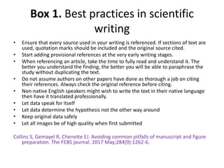 Box 1. Best practices in scientific
writing
• Ensure that every source used in your writing is referenced. If sections of text are
used, quotation marks should be included and the original source cited.
• Start adding provisional references at the very early writing stages.
• When referencing an article, take the time to fully read and understand it. The
better you understand the finding, the better you will be able to paraphrase the
study without duplicating the text.
• Do not assume authors on other papers have done as thorough a job on citing
their references. Always check the original reference before citing.
• Non‐native English speakers might wish to write the text in their native language
then have it translated professionally.
• Let data speak for itself
• Let data determine the hypothesis not the other way around
• Keep original data safely
• Let all images be of high quality when first submitted
Collins S, Gemayel R, Chenette EJ. Avoiding common pitfalls of manuscript and figure
preparation. The FEBS journal. 2017 May;284(9):1262-6.
 