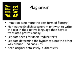 Plagiarism
• Imitation is no more the best form of flattery!
• Non‐native English speakers might wish to write
the text in their native language then have it
translated professionally.
• Let data speak for itself- reduce texts
• Let data determine the hypothesis not the other
way around – no cook ups
• Keep original data safely- authenticity
 