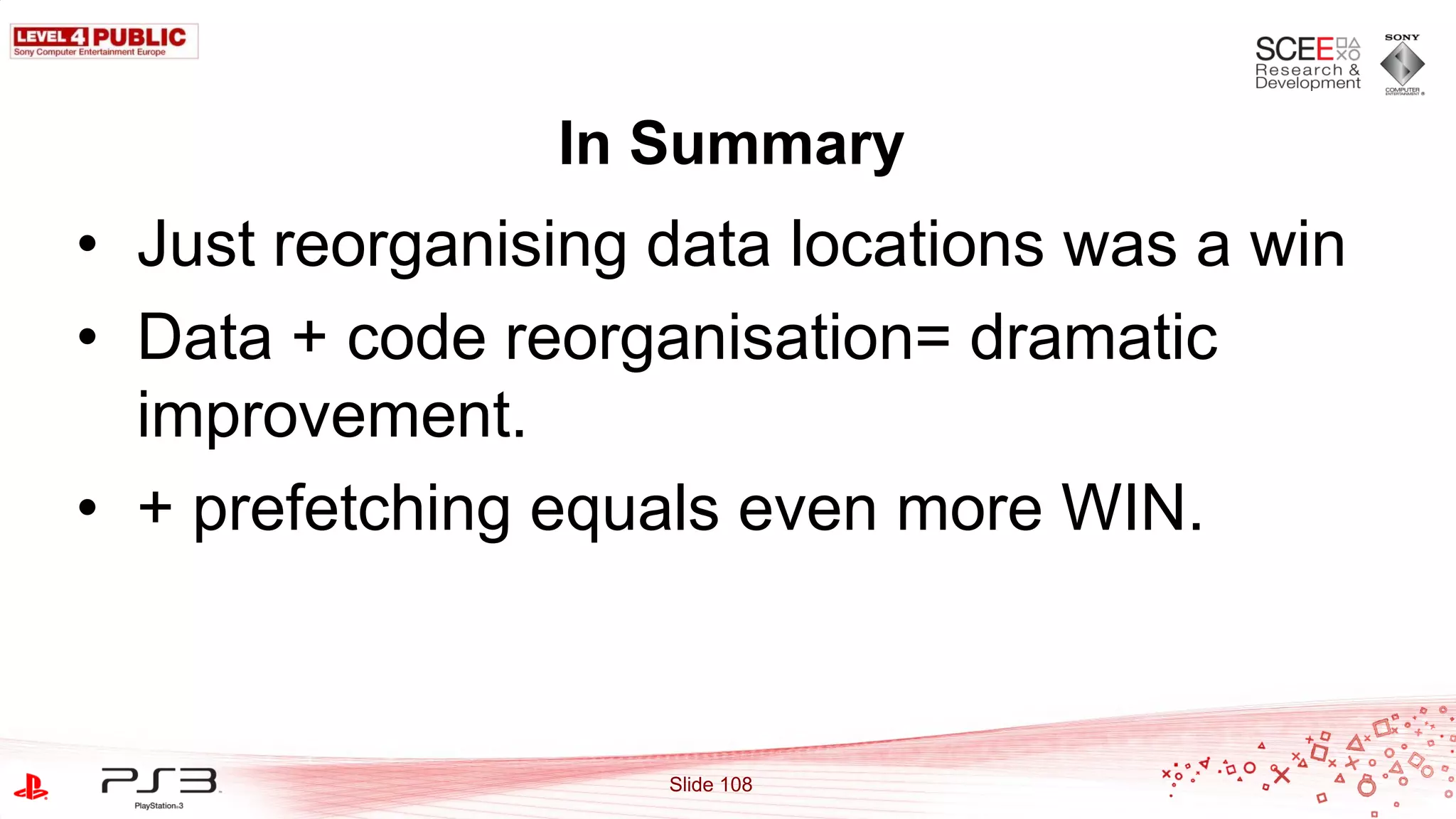 In Summary
• Just reorganising data locations was a win
• Data + code reorganisation= dramatic
  improvement.
• + prefetching equals even more WIN.



                    Slide 108
 