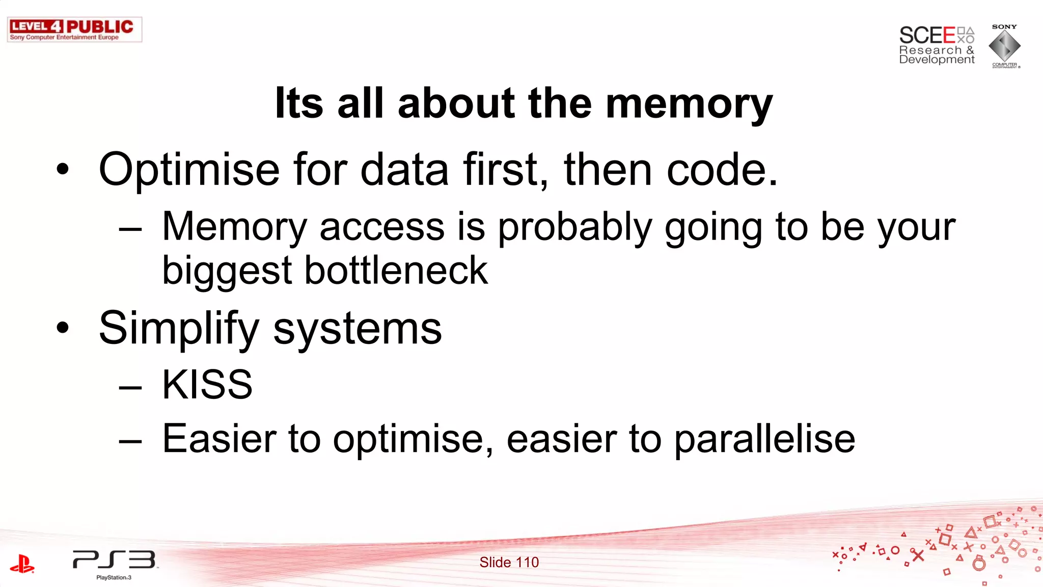 Its all about the memory
• Optimise for data first, then code.
   – Memory access is probably going to be your
     biggest bottleneck
• Simplify systems
   – KISS
   – Easier to optimise, easier to parallelise

                        Slide 110
 