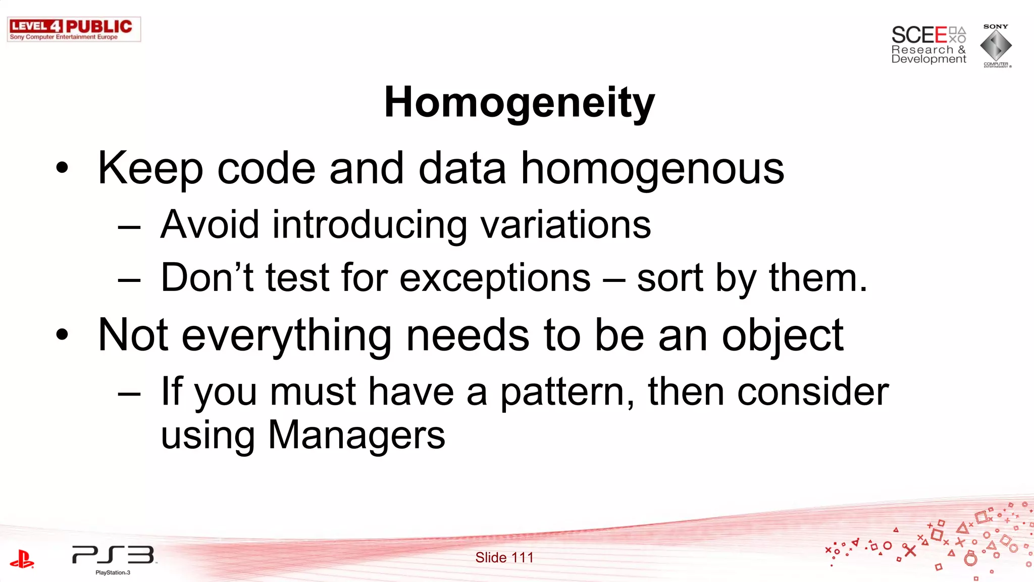 Homogeneity
• Keep code and data homogenous
   – Avoid introducing variations
   – Don‟t test for exceptions – sort by them.
• Not everything needs to be an object
   – If you must have a pattern, then consider
     using Managers

                       Slide 111
 