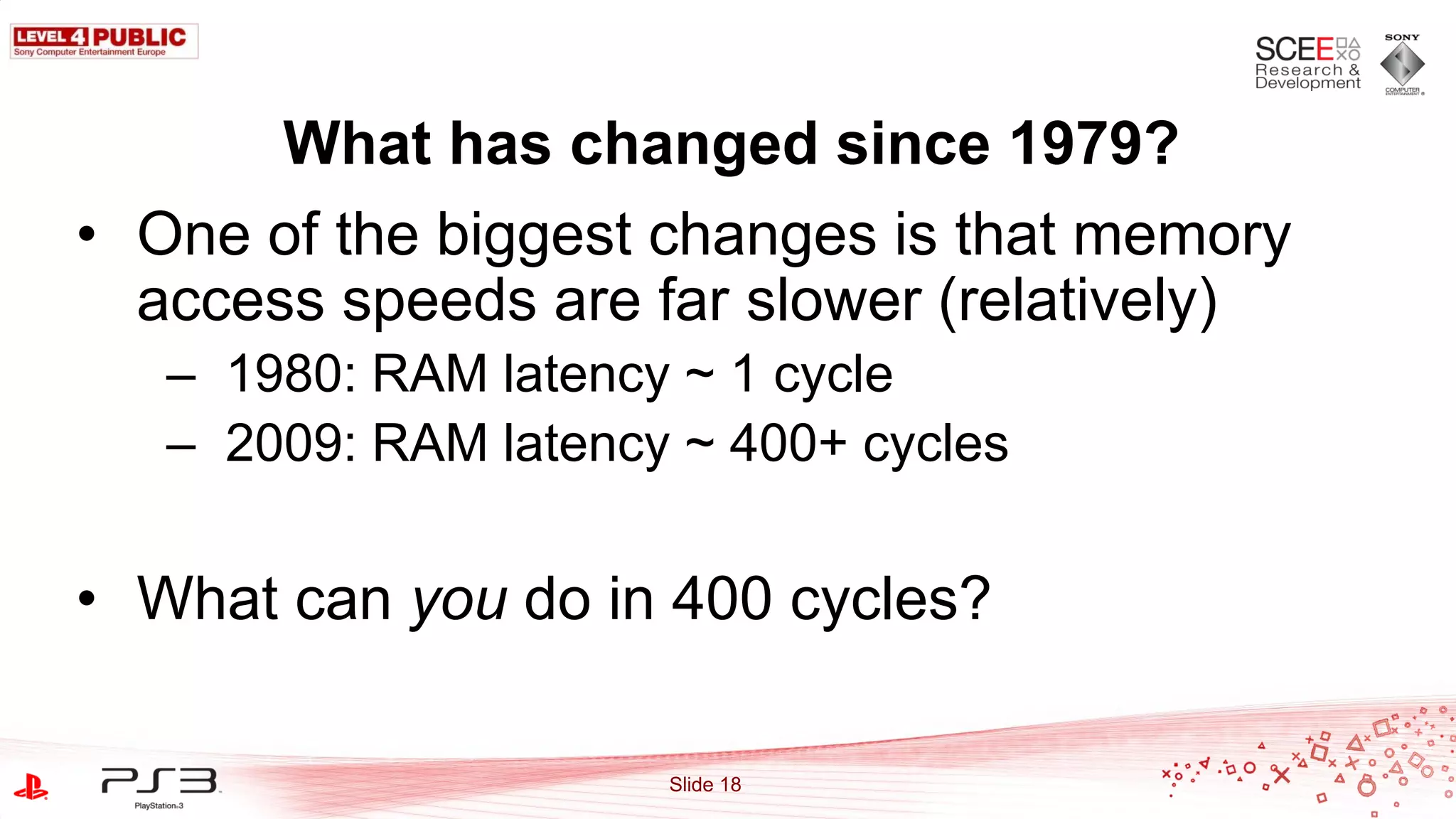 What has changed since 1979?
• One of the biggest changes is that memory
  access speeds are far slower (relatively)
   – 1980: RAM latency ~ 1 cycle
   – 2009: RAM latency ~ 400+ cycles


• What can you do in 400 cycles?

                      Slide 18
 