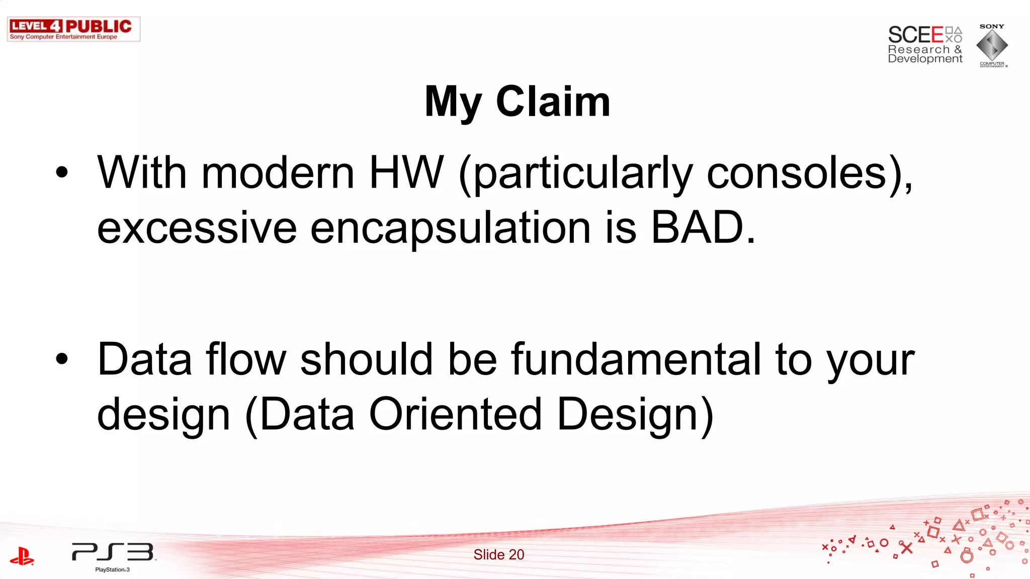 My Claim
• With modern HW (particularly consoles),
  excessive encapsulation is BAD.

• Data flow should be fundamental to your
  design (Data Oriented Design)

                   Slide 20
 
