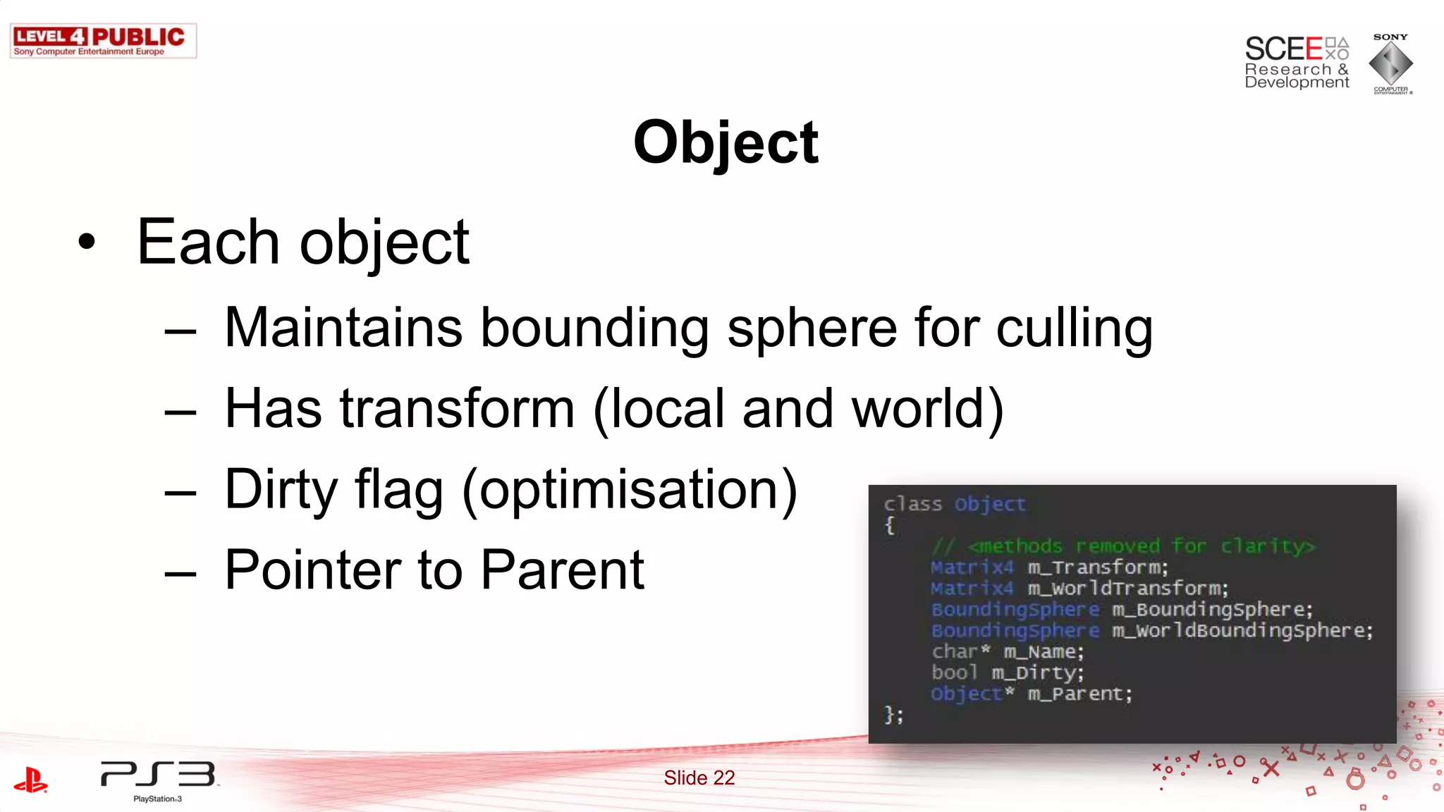 Object
• Each object
  –   Maintains bounding sphere for culling
  –   Has transform (local and world)
  –   Dirty flag (optimisation)
  –   Pointer to Parent


                       Slide 22
 
