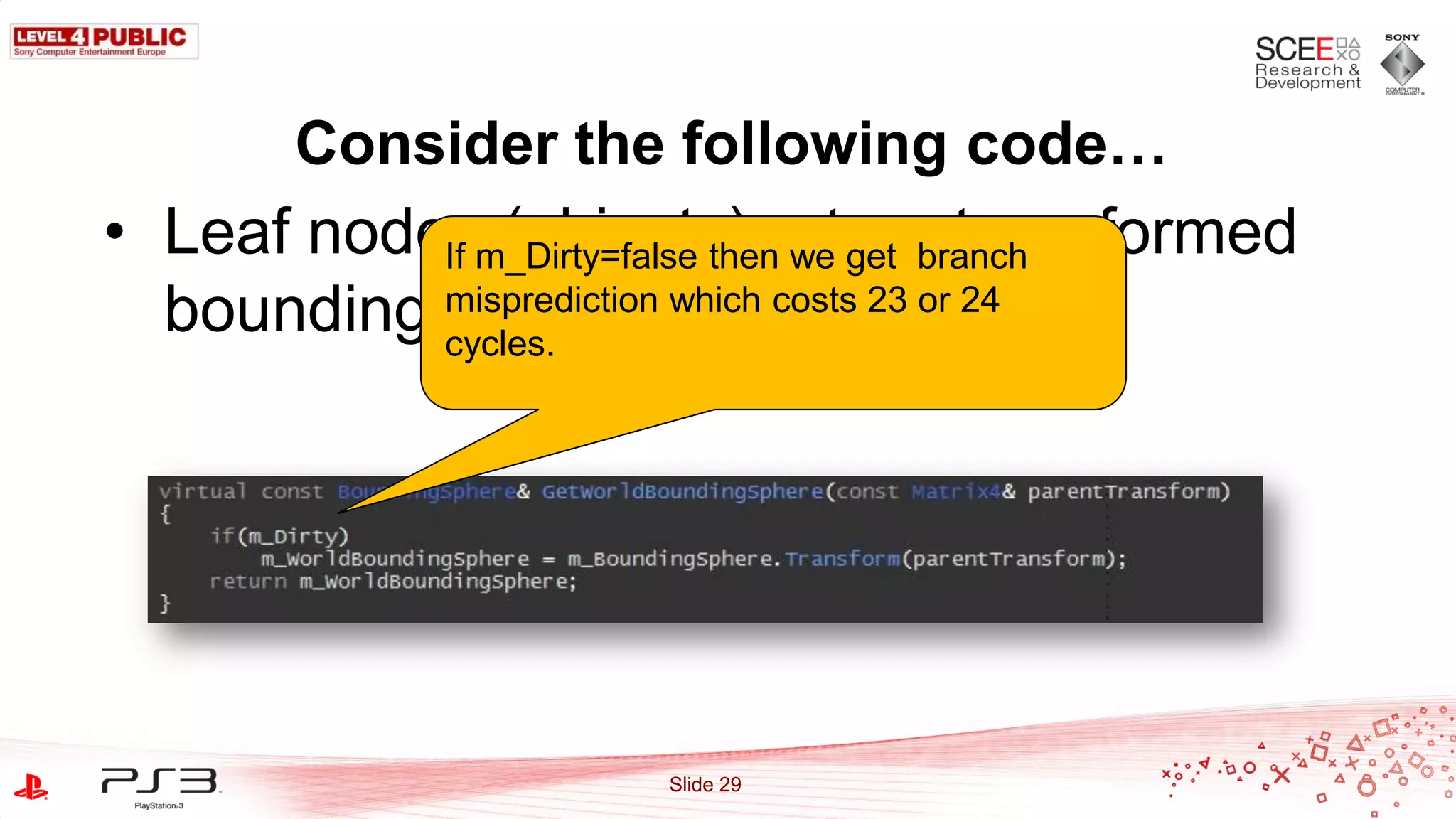 Consider the following code…
• Leaf nodesm_Dirty=false thenreturn transformed
           If (objects) we get branch
  bounding misprediction which costs 23 or 24
           spheres
           cycles.




                      Slide 29
 
