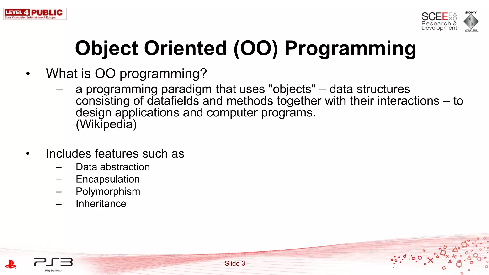Object Oriented (OO) Programming
•   What is OO programming?
     –   a programming paradigm that uses "objects" – data structures
         consisting of datafields and methods together with their interactions – to
         design applications and computer programs.
         (Wikipedia)

•   Includes features such as
     –   Data abstraction
     –   Encapsulation
     –   Polymorphism
     –   Inheritance




                                     Slide 3
 