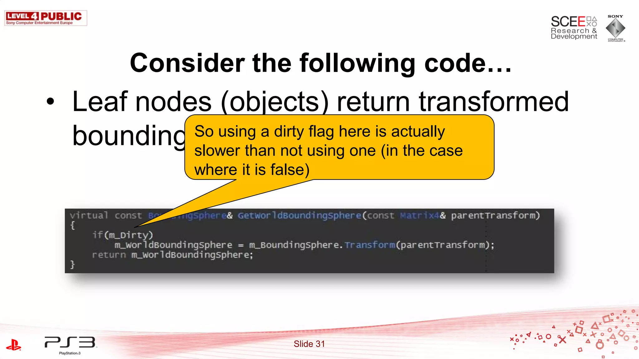 Consider the following code…
• Leaf nodes (objects) return transformed
  bounding So using a dirty using oneis actually
           spheres flag here (in the case
           slower than not
             where it is false)




                            Slide 31
 