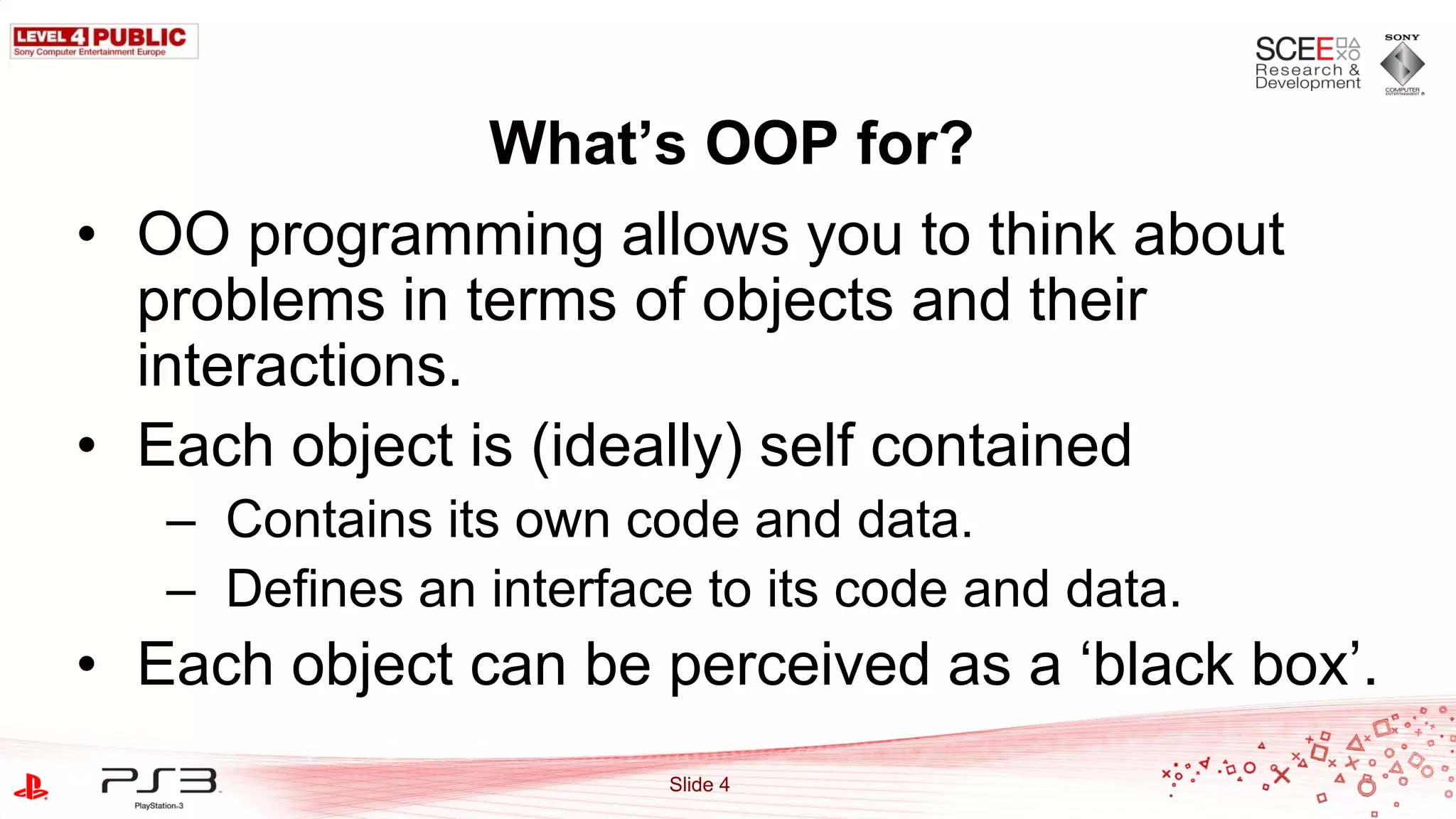 What’s OOP for?
• OO programming allows you to think about
  problems in terms of objects and their
  interactions.
• Each object is (ideally) self contained
   – Contains its own code and data.
   – Defines an interface to its code and data.
• Each object can be perceived as a „black box‟.
                        Slide 4
 