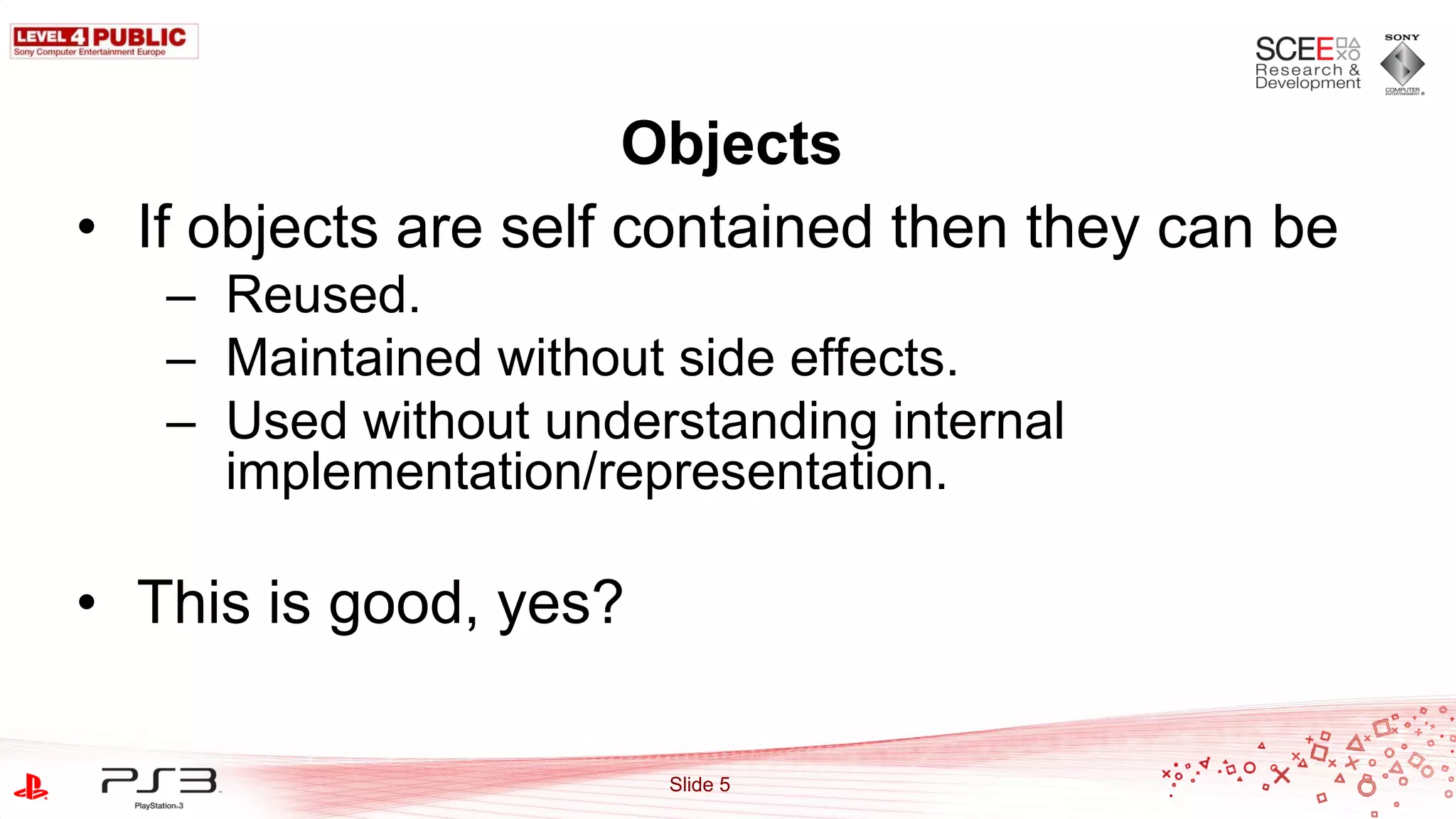 Objects
• If objects are self contained then they can be
   – Reused.
   – Maintained without side effects.
   – Used without understanding internal
     implementation/representation.

• This is good, yes?

                       Slide 5
 