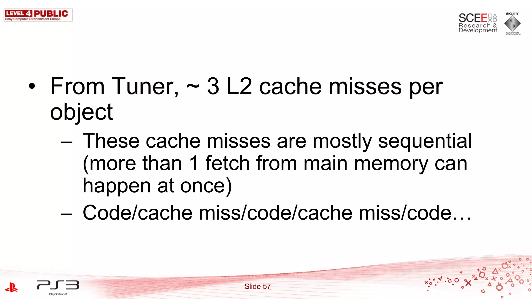 • From Tuner, ~ 3 L2 cache misses per
  object
  – These cache misses are mostly sequential
    (more than 1 fetch from main memory can
    happen at once)
  – Code/cache miss/code/cache miss/code…


                    Slide 57
 