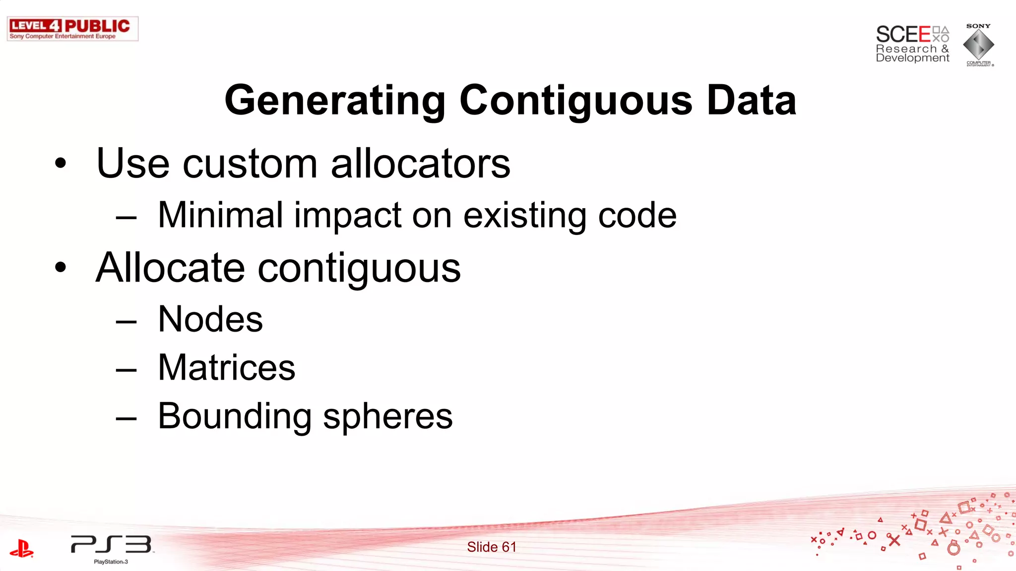 Generating Contiguous Data
• Use custom allocators
   – Minimal impact on existing code
• Allocate contiguous
   – Nodes
   – Matrices
   – Bounding spheres


                        Slide 61
 