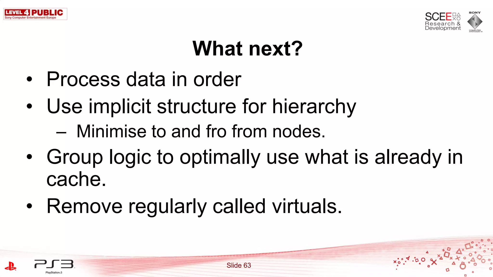 What next?
• Process data in order
• Use implicit structure for hierarchy
   – Minimise to and fro from nodes.
• Group logic to optimally use what is already in
  cache.
• Remove regularly called virtuals.

                       Slide 63
 