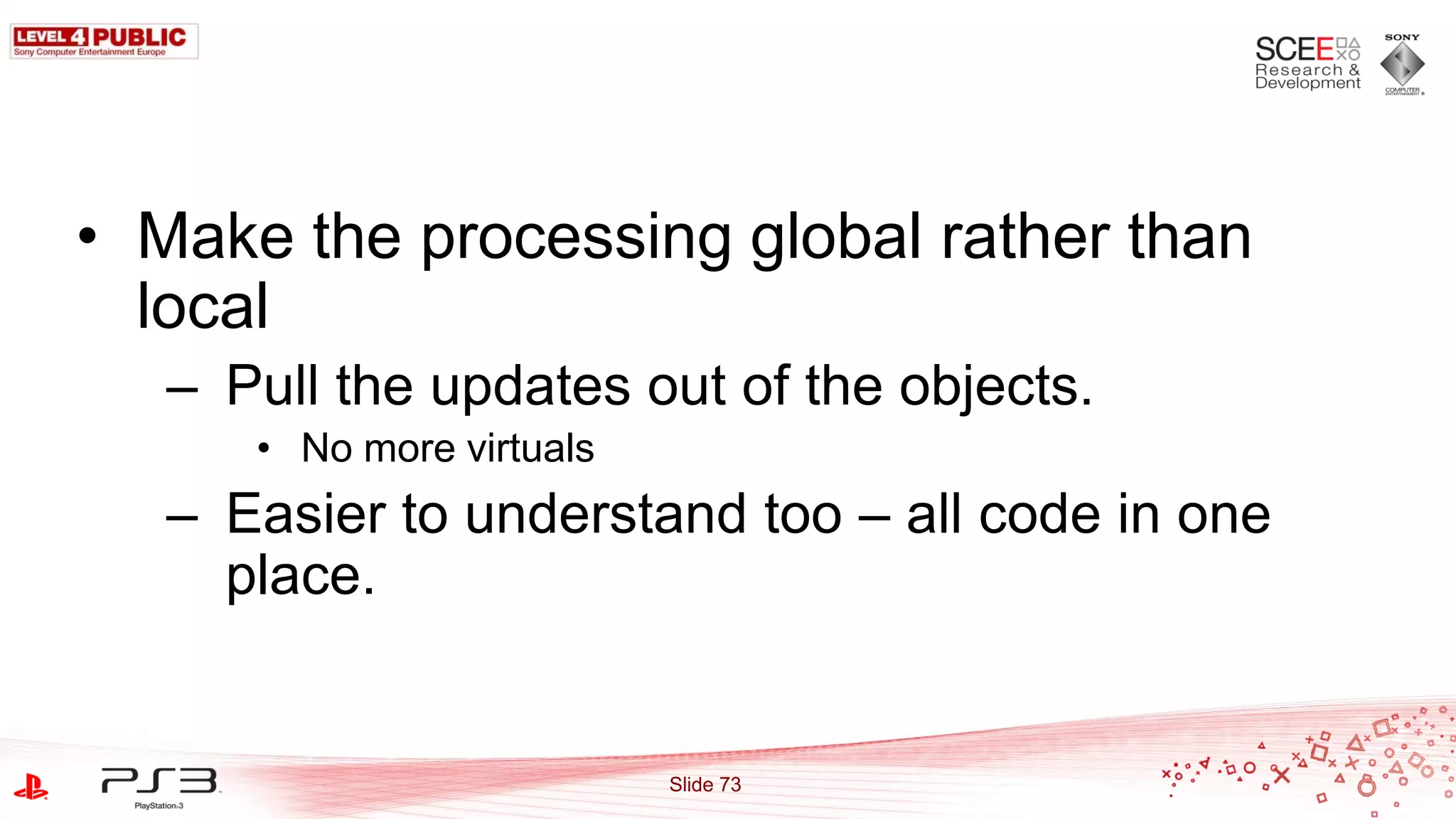 • Make the processing global rather than
  local
   – Pull the updates out of the objects.
      • No more virtuals
   – Easier to understand too – all code in one
     place.


                           Slide 73
 