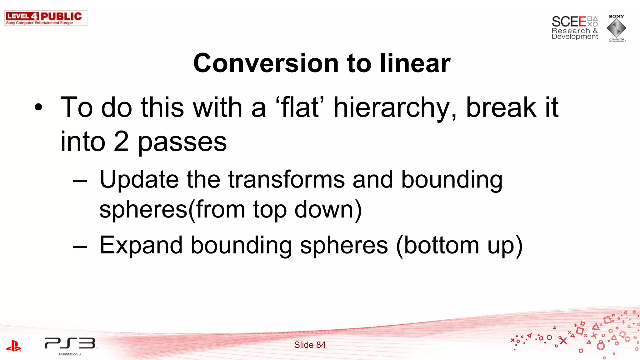 Conversion to linear
• To do this with a „flat‟ hierarchy, break it
  into 2 passes
   – Update the transforms and bounding
     spheres(from top down)
   – Expand bounding spheres (bottom up)


                      Slide 84
 