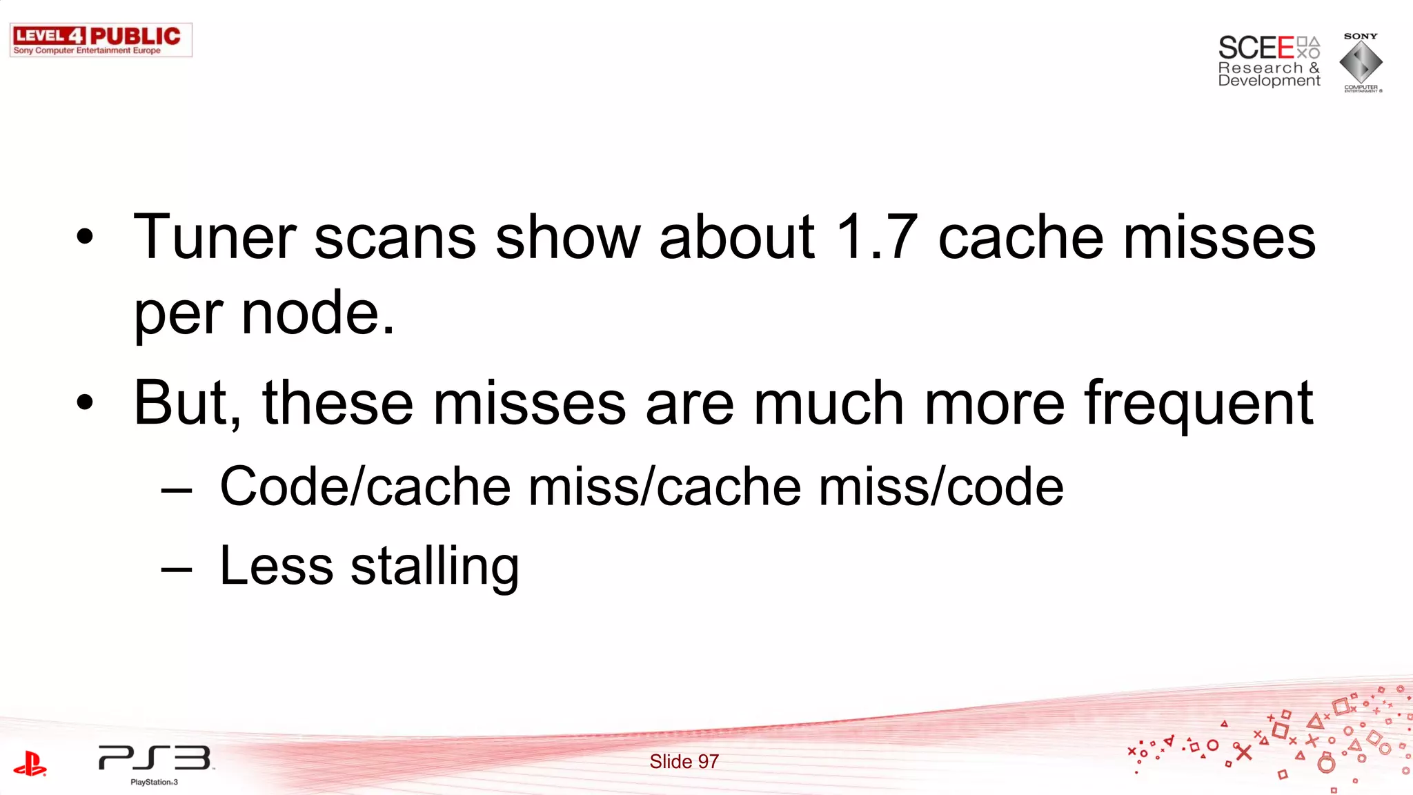 • Tuner scans show about 1.7 cache misses
  per node.
• But, these misses are much more frequent
  – Code/cache miss/cache miss/code
  – Less stalling


                   Slide 97
 