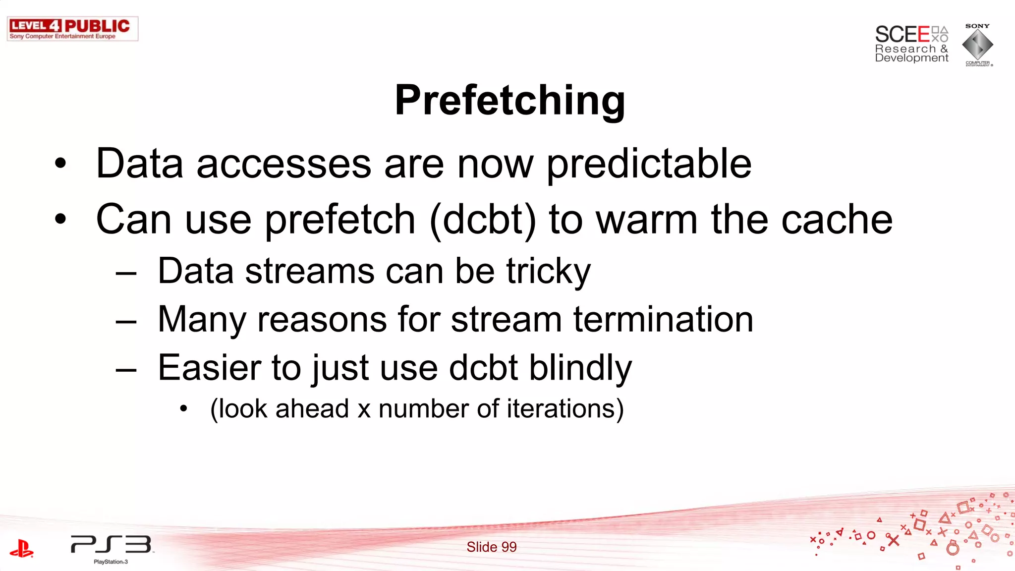 Prefetching
• Data accesses are now predictable
• Can use prefetch (dcbt) to warm the cache
   – Data streams can be tricky
   – Many reasons for stream termination
   – Easier to just use dcbt blindly
      • (look ahead x number of iterations)




                             Slide 99
 