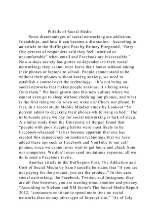 Pitfalls of Social Media
Some disadvantages of social networking are addiction,
friendships, and how it can become a distraction. According to
an article in the Huffington Post by Britney Fitzgerald, “forty-
five percent of responders said they feel “worried or
uncomfortable” when email and Facebook are inaccessible.”
Now-a-days society has gotten so dependent to their social
networking; they cannot even leave their house without taking
their phones or laptops to school. People cannot stand to be
without their phones without having anxiety, we need to
establish a control over the technology. “It’s not being on
social networks that makes people anxious. It’s being away
from them.” We have grown into this new culture where we
cannot even go to sleep without checking our phones, and what
is the first thing we do when we wake up? Check our phone. In
fact, in a recent study Mobile Mindset study by Lookout “54
percent admit to checking their phones while lying in bed.” The
unfortunate price we pay for social networking is lack of sleep.
A similar study from the University of Bergen found that
“people with poor sleeping habits were most likely to be
Facebook-obsessed.” It has become apparent that one has
created this dependency on modern technology that we have
added these aps such as Facebook and YouTube to our cell
phones, since we cannot even wait to get home and check from
our computers. We don’t even send invitations anymore; all we
do is send a Facebook invite.
Another article in the Huffington Post, The Addiction and
Cost of Social Media by Sam Fiaorella he states that “if you are
not paying for the product, you are the product.” In this case
social networking, the Facebook, Twitter, and Instagram, they
are all free however, you are wasting time, emotion and privacy.
“According to Nielsen and NM Incite's The Social Media Report
2012, “consumers continue to spend more time on social
networks than on any other type of Internet site.” “As of July
 