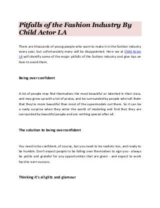 Pitfalls of the Fashion Industry By
Child Actor LA
There are thousands of young people who want to make it in the fashion industry
every year, but unfortunately many will be disappointed. Here we at Child Actor
LA will identify some of the major pitfalls of the fashion industry and give tips on
how to avoid them.
Being over confident
A lot of people may find themselves the most beautiful or talented in their class,
and may grow up with a lot of praise, and be surrounded by people who tell them
that they're more beautiful than most of the supermodels out there. So it can be
a nasty surprise when they enter the world of modeling and find that they are
surrounded by beautiful people and are nothing special after all.
The solution to being overconfident
You need to be confident, of course, but you need to be realistic too, and ready to
be humble. Don't expect people to be falling over themselves to sign you - always
be polite and grateful for any opportunities that are given - and expect to work
hard to earn success.
Thinking it's all glitz and glamour
 