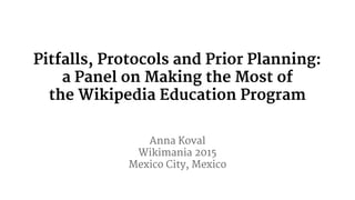 Pitfalls, Protocols and Prior Planning:
a Panel on Making the Most of
the Wikipedia Education Program
Anna Koval
Wikimania 2015
Mexico City, Mexico
 