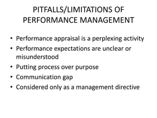 PITFALLS/LIMITATIONS OF
PERFORMANCE MANAGEMENT
• Performance appraisal is a perplexing activity
• Performance expectations are unclear or
misunderstood
• Putting process over purpose
• Communication gap
• Considered only as a management directive
 