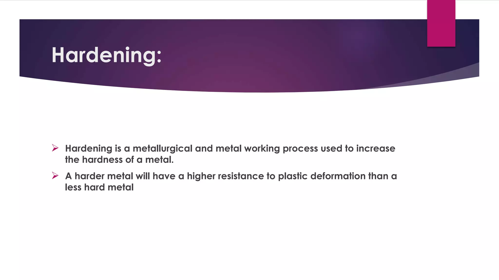 Hardening: 
 Hardening is a metallurgical and metal working process used to increase 
the hardness of a metal. 
 A harder metal will have a higher resistance to plastic deformation than a 
less hard metal 
 