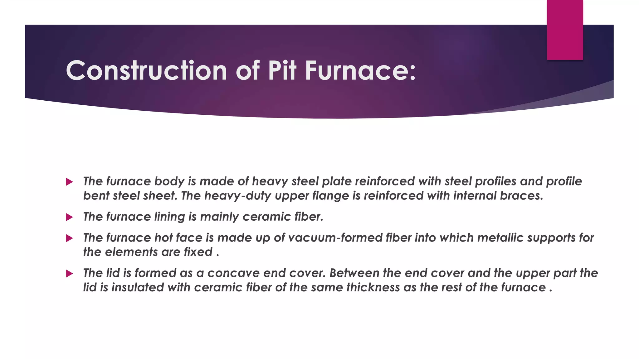 Construction of Pit Furnace: 
 The furnace body is made of heavy steel plate reinforced with steel profiles and profile 
bent steel sheet. The heavy-duty upper flange is reinforced with internal braces. 
 The furnace lining is mainly ceramic fiber. 
 The furnace hot face is made up of vacuum-formed fiber into which metallic supports for 
the elements are fixed . 
 The lid is formed as a concave end cover. Between the end cover and the upper part the 
lid is insulated with ceramic fiber of the same thickness as the rest of the furnace . 
 