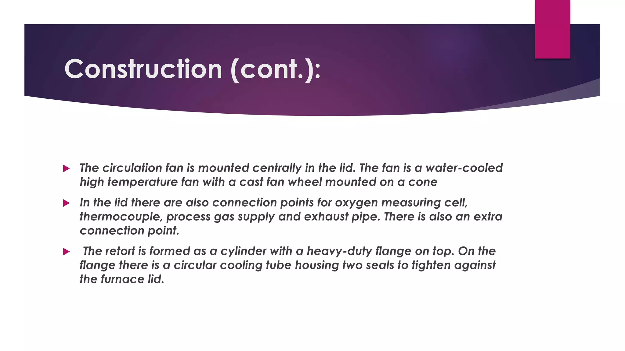 Construction (cont.): 
 The circulation fan is mounted centrally in the lid. The fan is a water-cooled 
high temperature fan with a cast fan wheel mounted on a cone 
 In the lid there are also connection points for oxygen measuring cell, 
thermocouple, process gas supply and exhaust pipe. There is also an extra 
connection point. 
 The retort is formed as a cylinder with a heavy-duty flange on top. On the 
flange there is a circular cooling tube housing two seals to tighten against 
the furnace lid. 
 