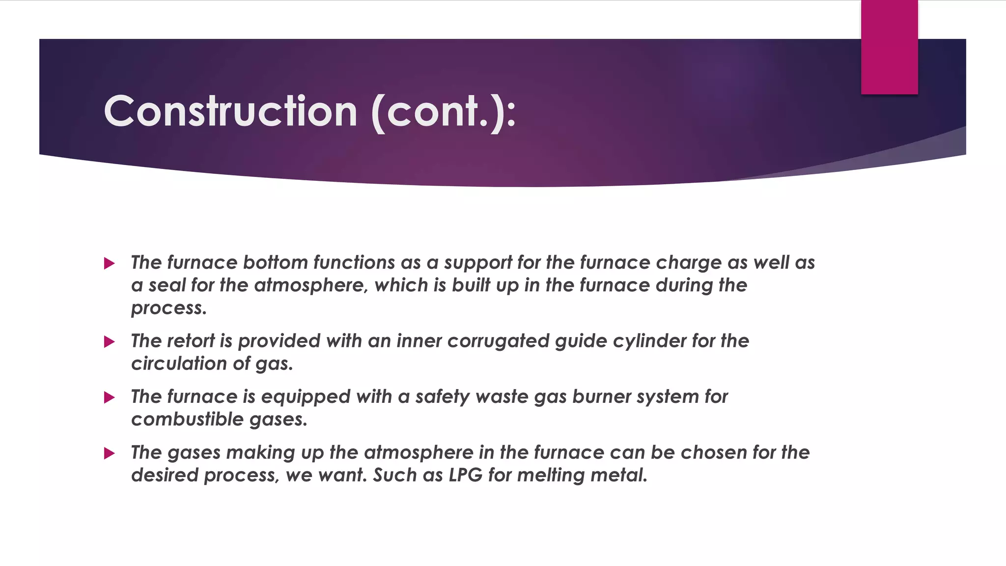 Construction (cont.): 
 The furnace bottom functions as a support for the furnace charge as well as 
a seal for the atmosphere, which is built up in the furnace during the 
process. 
 The retort is provided with an inner corrugated guide cylinder for the 
circulation of gas. 
 The furnace is equipped with a safety waste gas burner system for 
combustible gases. 
 The gases making up the atmosphere in the furnace can be chosen for the 
desired process, we want. Such as LPG for melting metal. 
 