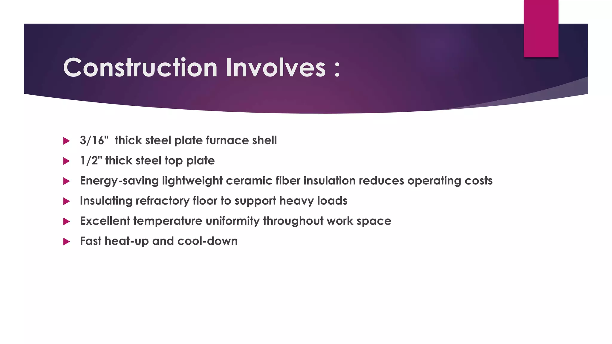 Construction Involves : 
 3/16" thick steel plate furnace shell 
 1/2" thick steel top plate 
 Energy-saving lightweight ceramic fiber insulation reduces operating costs 
 Insulating refractory floor to support heavy loads 
 Excellent temperature uniformity throughout work space 
 Fast heat-up and cool-down 
 