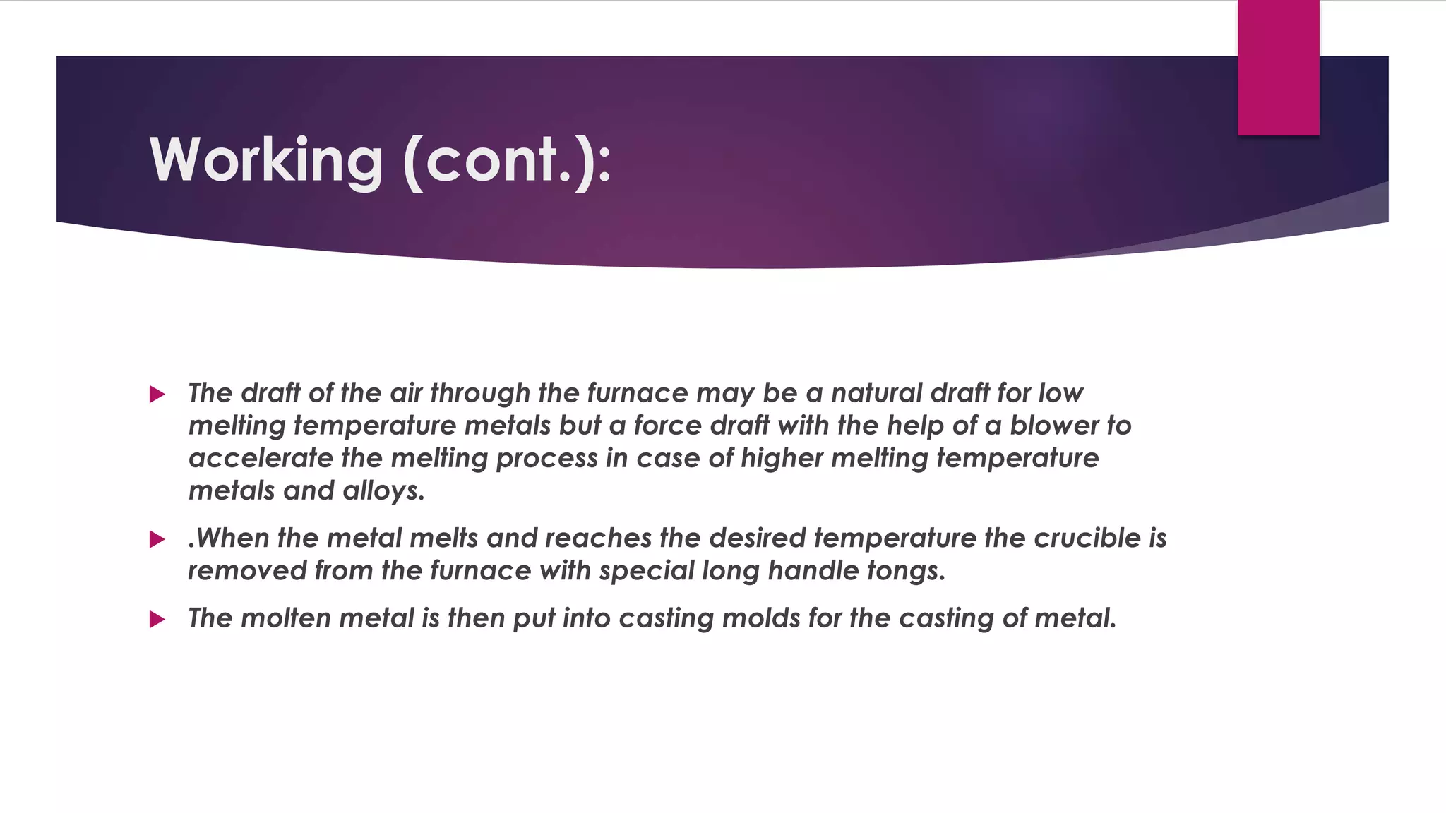 Working (cont.): 
 The draft of the air through the furnace may be a natural draft for low 
melting temperature metals but a force draft with the help of a blower to 
accelerate the melting process in case of higher melting temperature 
metals and alloys. 
 .When the metal melts and reaches the desired temperature the crucible is 
removed from the furnace with special long handle tongs. 
 The molten metal is then put into casting molds for the casting of metal. 
 