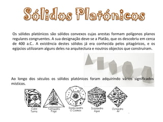 Os sólidos platónicos são sólidos convexos cujas arestas formam polígonos planos regulares congruentes. A sua designação deve-se a Platão, que os descobriu em cerca de 400 a.C.. A existência destes sólidos já era conhecida pelos pitagóricos, e os egípcios utilizaram alguns deles na arquitectura e noutros objectos que construíram. Ao longo dos séculos os sólidos platónicos foram adquirindo vários significados místicos. 