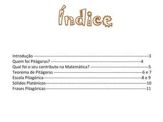 Introdução -----------------------------------------------------------------------------------3 Quem foi Pitágoras? -----------------------------------------------------------------4 Qual foi o seu contributo na Matemática? ------------------------------------------5 Teorema de Pitágoras ----------------------------------------------------------------6 e 7 Escola Pitagórica-----------------------------------------------------------------------8 e 9 Sólidos Platónicos-------------------------------------------------------------------------10 Frases Pitagóricas-------------------------------------------------------------------------11 
