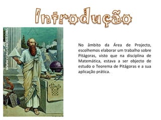 No âmbito da Área de Projecto, escolhemos elaborar um trabalho sobre Pitágoras, visto que na disciplina de Matemática, estava a ser objecto de estudo o Teorema de Pitágoras e a sua aplicação prática. 